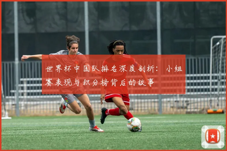 世界杯中国队排名深度剖析：小组赛表现与积分榜背后的故事