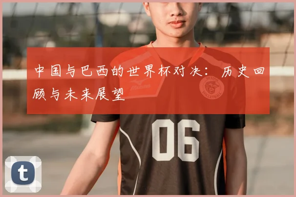 中国与巴西的世界杯对决：历史回顾与未来展望