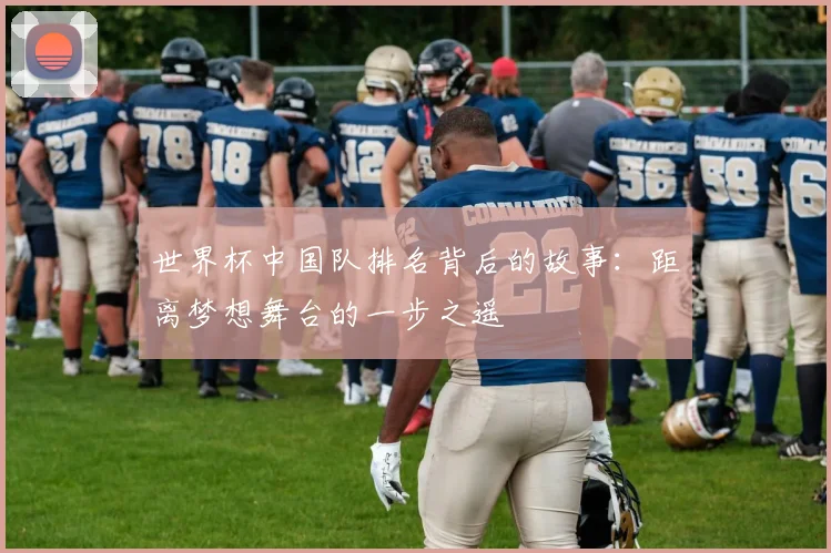 世界杯中国队排名背后的故事：距离梦想舞台的一步之遥