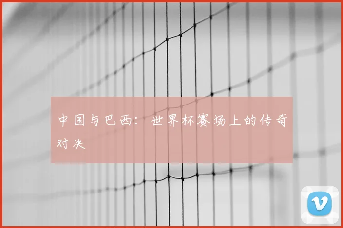 中国与巴西：世界杯赛场上的传奇对决