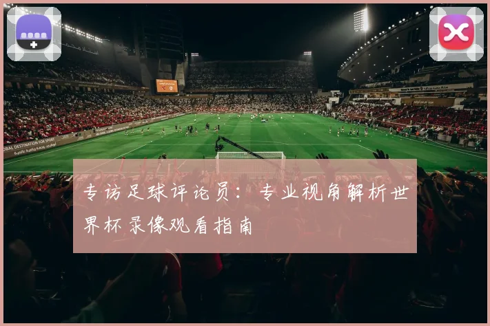 专访足球评论员：专业视角解析世界杯录像观看指南