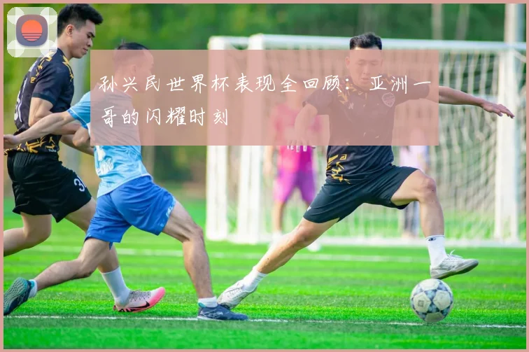 孙兴民世界杯表现全回顾：亚洲一哥的闪耀时刻