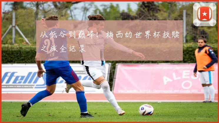 从低谷到巅峰：梅西的世界杯救赎之旅全记录